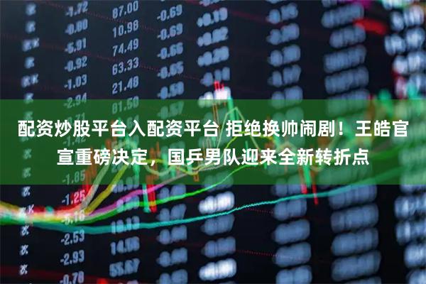 配资炒股平台入配资平台 拒绝换帅闹剧！王皓官宣重磅决定，国乒男队迎来全新转折点